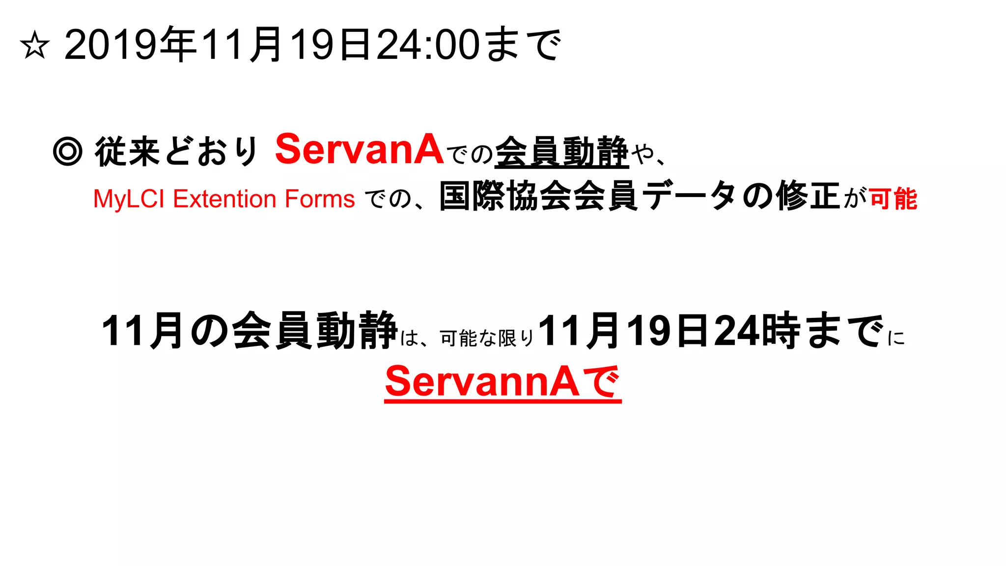 ☆ 2019年11月19日24:00まで
◎ 従来どおり ServanAでの会員動静や、
MyLCI Extention Forms での、国際協会会員データの修正が可能
11月の会員動静は、可能な限り11月19日24時までに
ServannAで
 