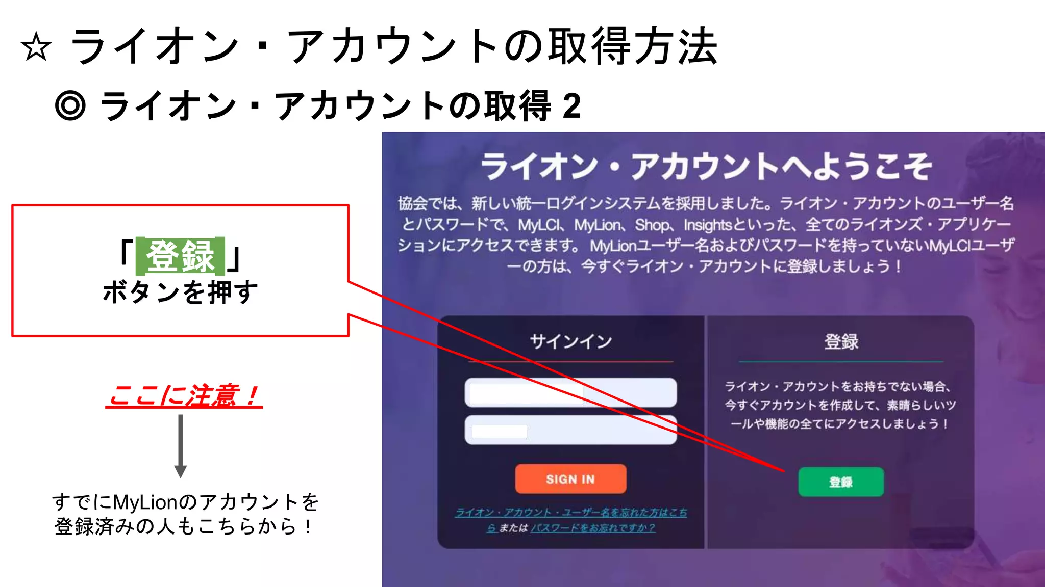 ☆ ライオン・アカウントの取得方法
◎ ライオン・アカウントの取得 2
「 登録 」
ボタンを押す
すでにMyLionのアカウントを
登録済みの人もこちらから！
ここに注意！
 