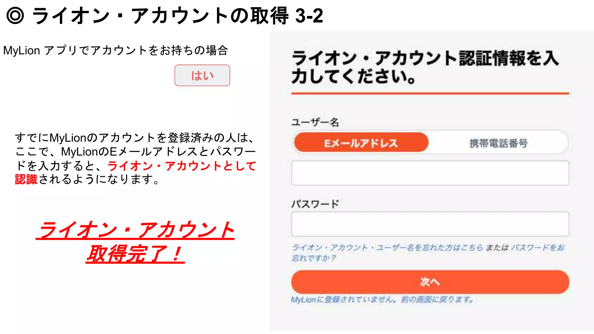 ◎ ライオン・アカウントの取得 3-2
すでにMyLionのアカウントを登録済みの人は、
ここで、MyLionのEメールアドレスとパスワー
ドを入力すると、ライオン・アカウントとして
認識されるようになります。
MyLion アプリでアカウントをお持ちの場合
はい
ライオン・アカウント
取得完了！
 