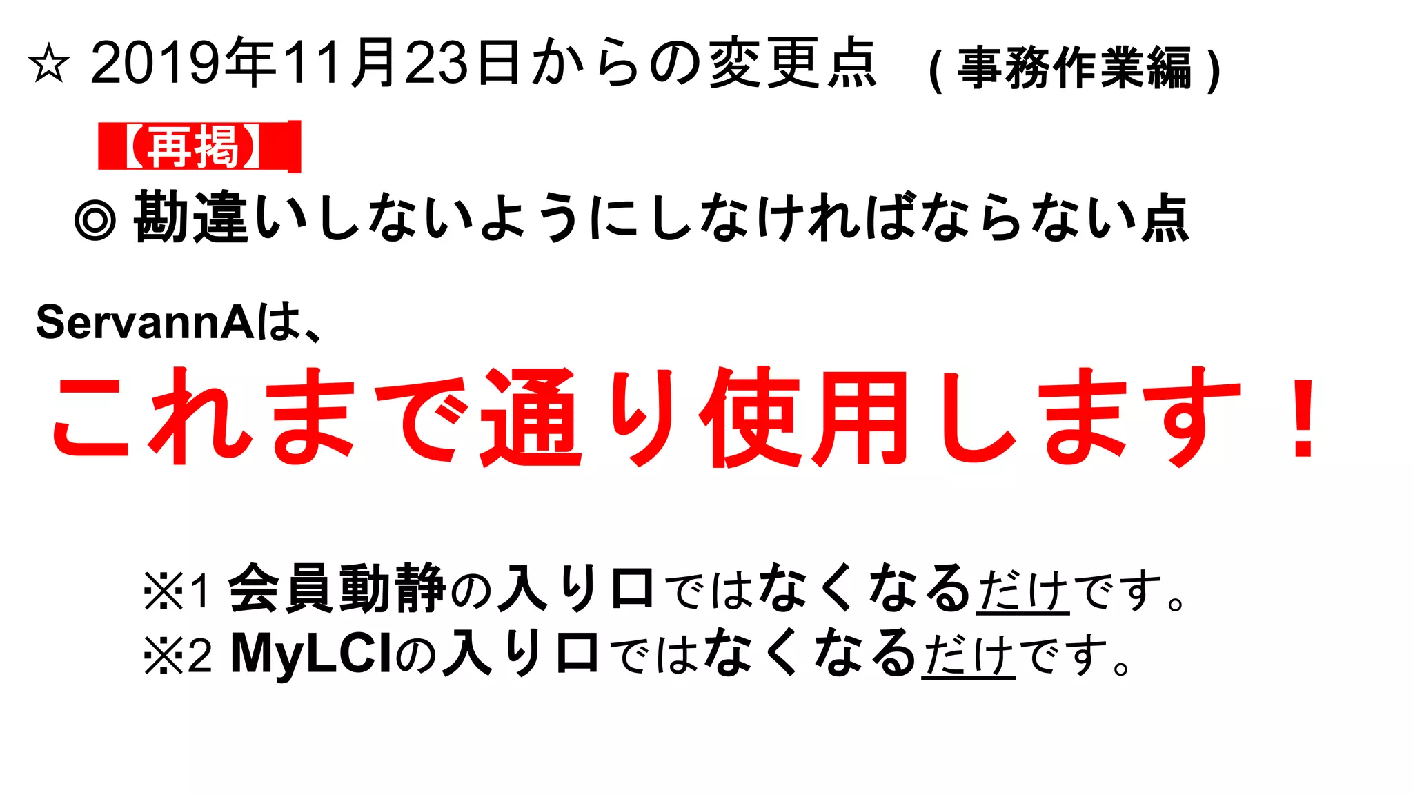 ☆ 2019年11月23日からの変更点 ( 事務作業編 )
◎ 勘違いしないようにしなければならない点
ServannAは、
これまで通り使用します！
※1 会員動静の入り口ではなくなるだけです。
※2 MyLCIの入り口ではなくなるだけです。
【再掲】
 