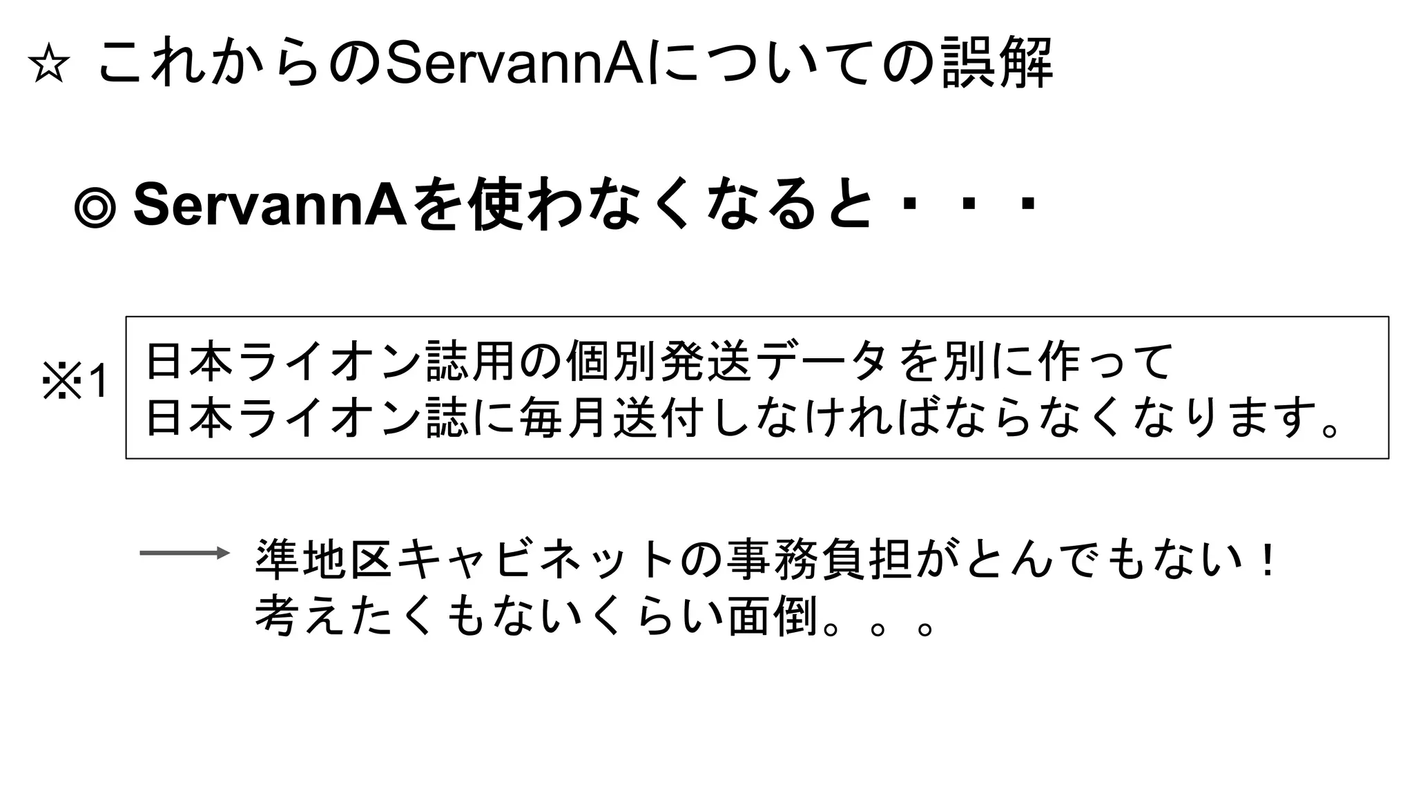 ☆ これからのServannAについての誤解
◎ ServannAを使わなくなると・・・
日本ライオン誌用の個別発送データを別に作って
日本ライオン誌に毎月送付しなければならなくなります。
※1
準地区キャビネットの事務負担がとんでもない！
考えたくもないくらい面倒。。。
 