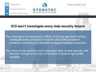 @StoretecHull

www.storetec.net

Facebook.com/storetec
Storetec Services Limited

ICO won’t investigate every data security breach
The Information Commissioner's Office (ICO) has said that it will not
investigate every complaint it receives about data protection
practices, according to a new draft complaint-handling procedure.
The move comes amid the much-discussed topic of data security, with
has been brought to the fore on the back of several high-profile
scandals.

 
