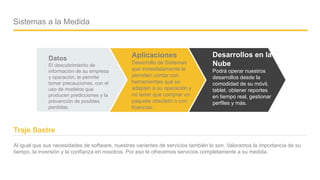 Company name - Presentation
Sistemas a la Medida
Datos
El descubrimiento de
información de su empresa
y operación, le permite
tomar precauciones, con el
uso de modelos que
producen predicciones y la
prevención de posibles
perdidas.
Aplicaciones
Desarrollo de Sistemas
que inmediatamente le
permiten contar con
herramientas que se
adapten a su operación y
no tener que comprar un
paquete obsoleto o con
licencias.
Desarrollos en la
Nube
Podrá operar nuestros
desarrollos desde la
comodidad de su móvil,
tablet, obtener reportes
en tiempo real, gestionar
perfiles y más.
Al igual que sus necesidades de software, nuestras variantes de servicios también lo son. Valoramos la importancia de su
tiempo, la inversión y la confianza en nosotros. Por eso le ofrecemos servicios completamente a su medida.
Traje Sastre
04
 