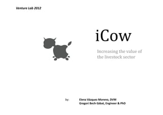 Venture Lab 2012




                                    iCow
                                      Increasing the value of
                                      the livestock sector




                   by:   Elena Vázquez Moreno, DVM
                         Gregori Bech-Sàbat, Engineer & PhD
 