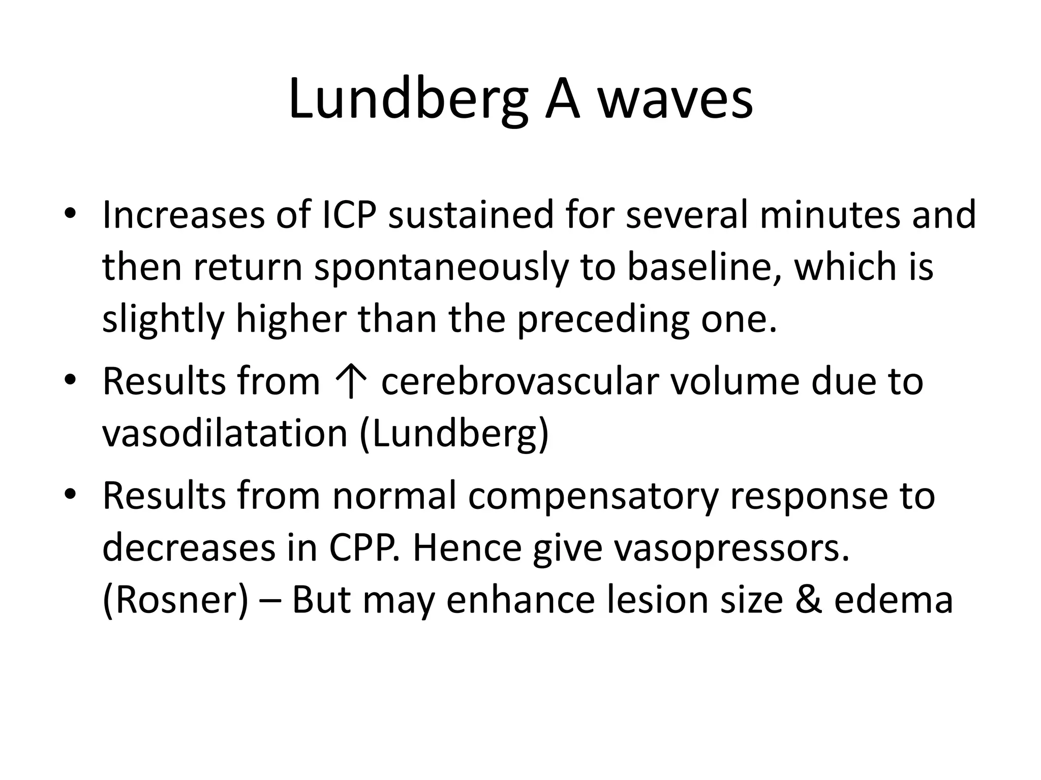 Lundberg A waves
• Increases of ICP sustained for several minutes and
then return spontaneously to baseline, which is
slightly higher than the preceding one.
• Results from ↑ cerebrovascular volume due to
vasodilatation (Lundberg)
• Results from normal compensatory response to
decreases in CPP. Hence give vasopressors.
(Rosner) – But may enhance lesion size & edema

 