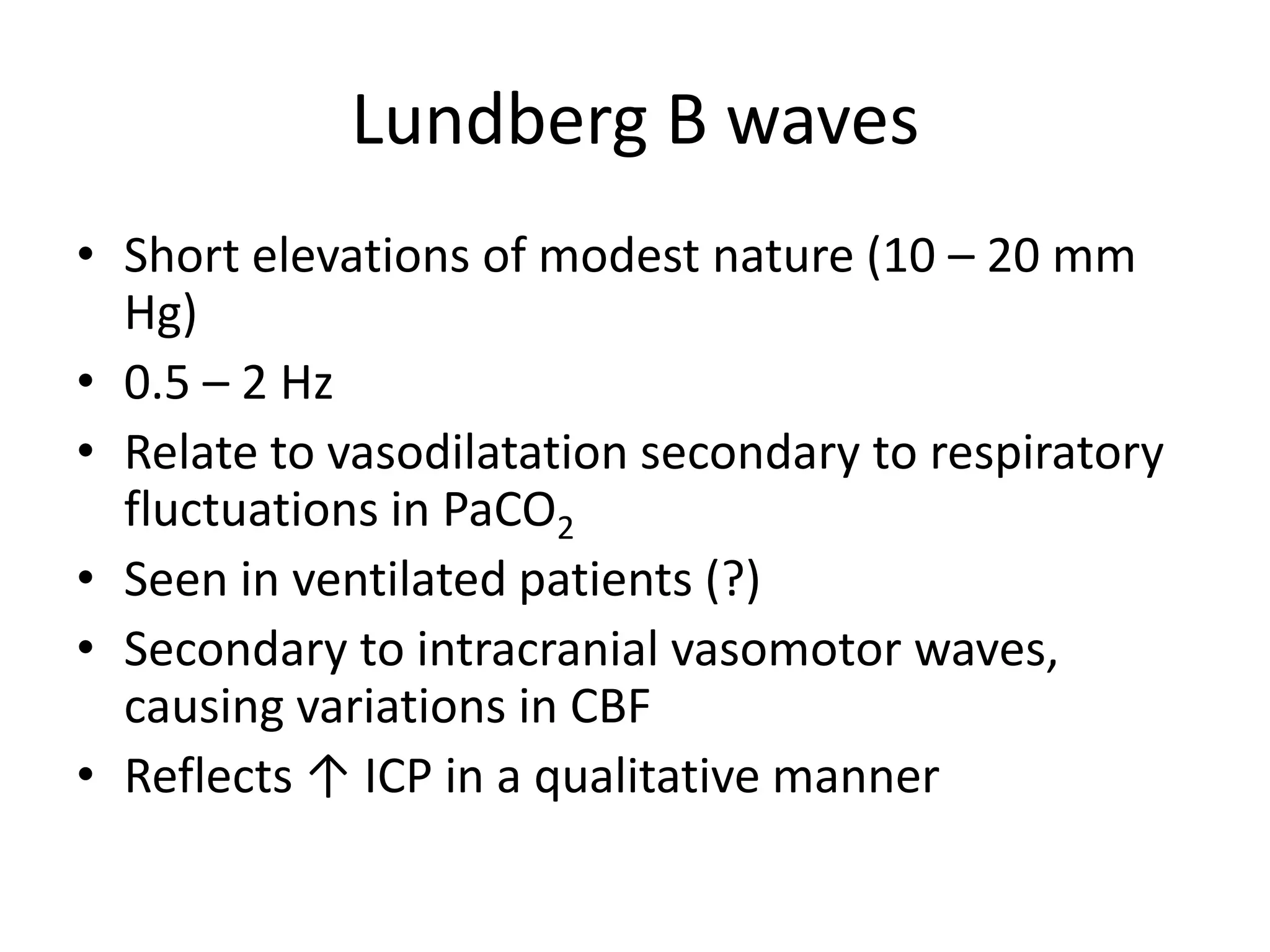 Lundberg B waves
• Short elevations of modest nature (10 – 20 mm
Hg)
• 0.5 – 2 Hz
• Relate to vasodilatation secondary to respiratory
fluctuations in PaCO2
• Seen in ventilated patients (?)
• Secondary to intracranial vasomotor waves,
causing variations in CBF
• Reflects ↑ ICP in a qualitative manner

 