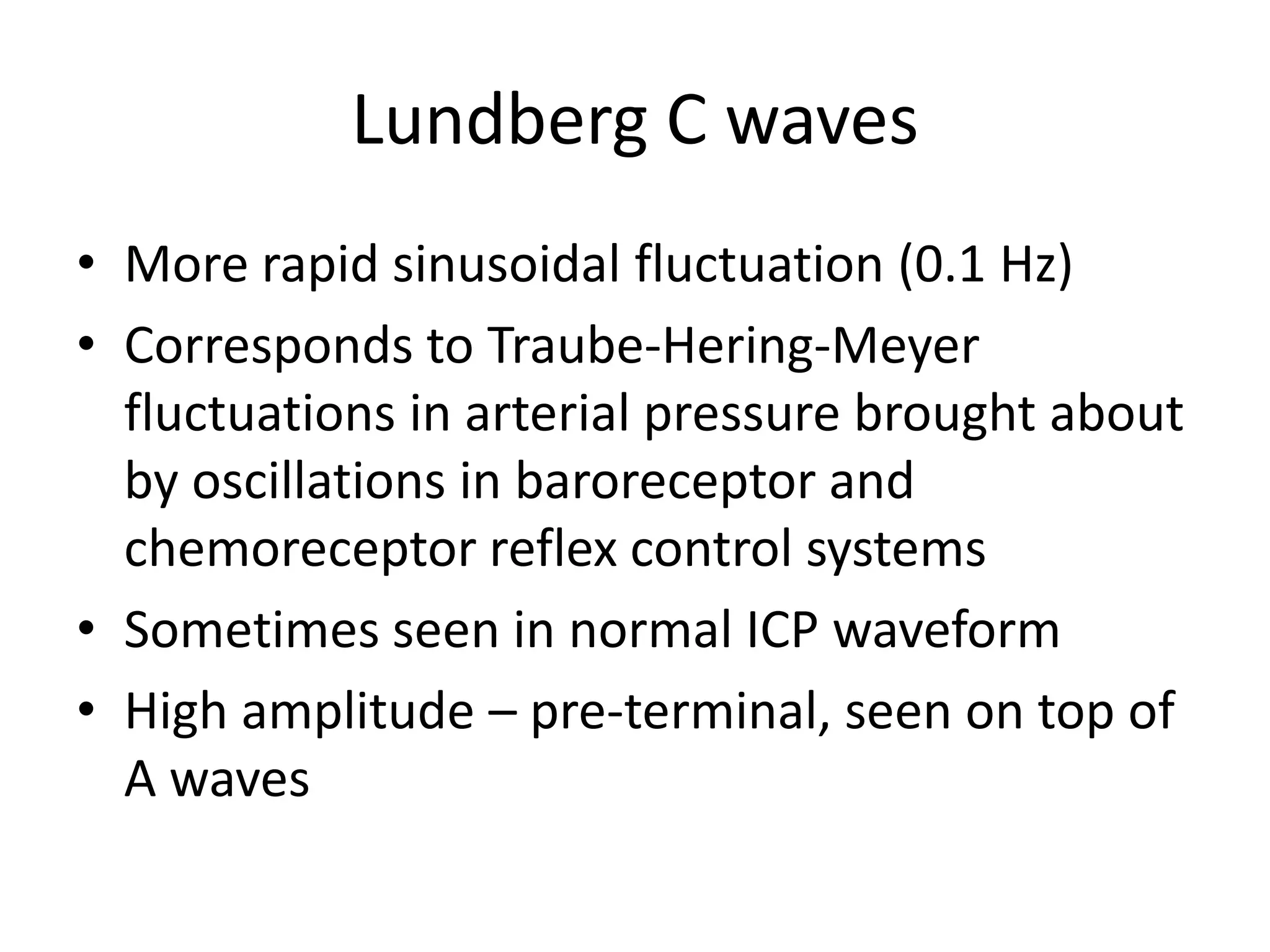 Lundberg C waves
• More rapid sinusoidal fluctuation (0.1 Hz)
• Corresponds to Traube-Hering-Meyer
fluctuations in arterial pressure brought about
by oscillations in baroreceptor and
chemoreceptor reflex control systems
• Sometimes seen in normal ICP waveform
• High amplitude – pre-terminal, seen on top of
A waves

 