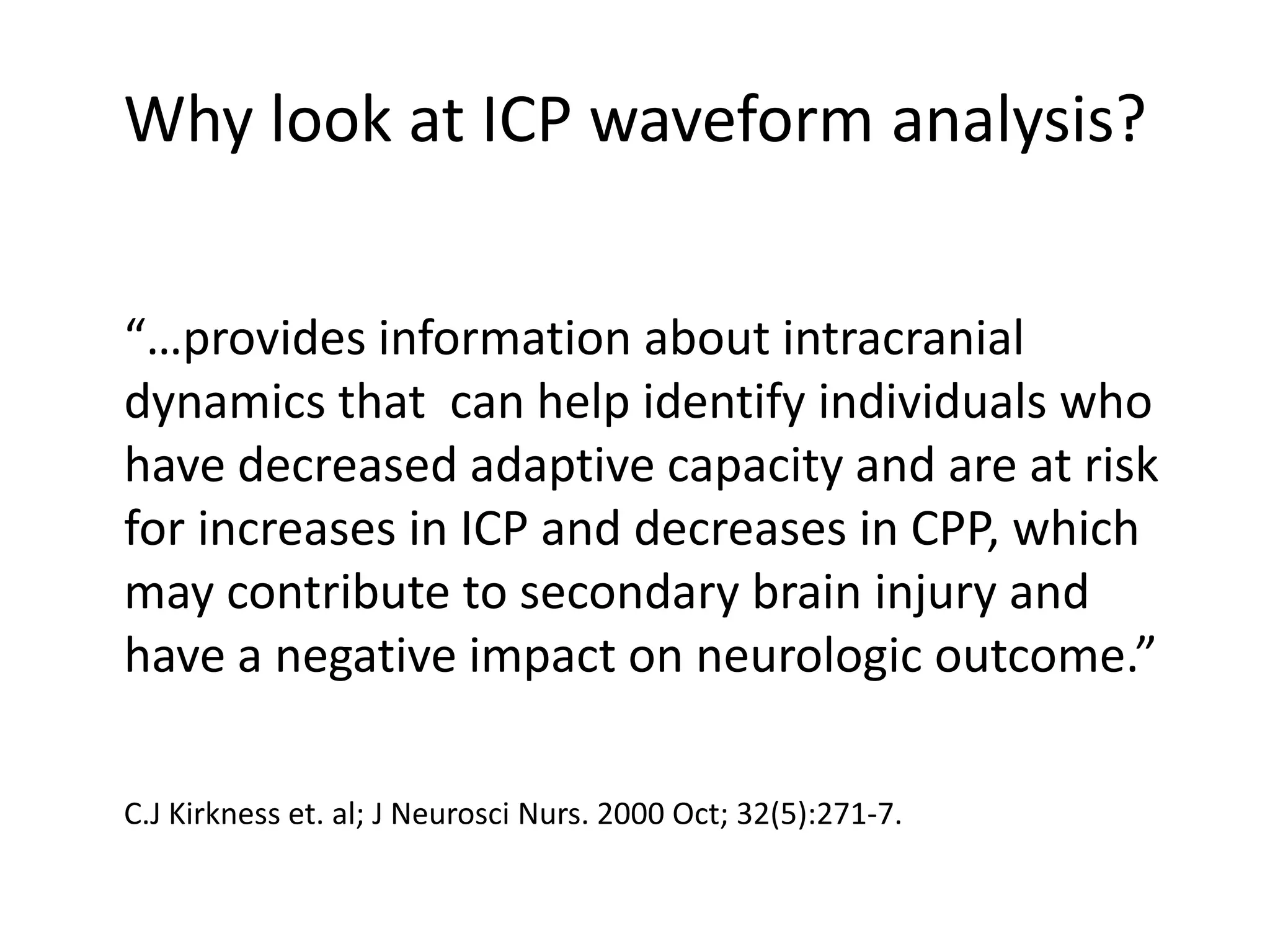 Why look at ICP waveform analysis?
“…provides information about intracranial
dynamics that can help identify individuals who
have decreased adaptive capacity and are at risk
for increases in ICP and decreases in CPP, which
may contribute to secondary brain injury and
have a negative impact on neurologic outcome.”
C.J Kirkness et. al; J Neurosci Nurs. 2000 Oct; 32(5):271-7.

 