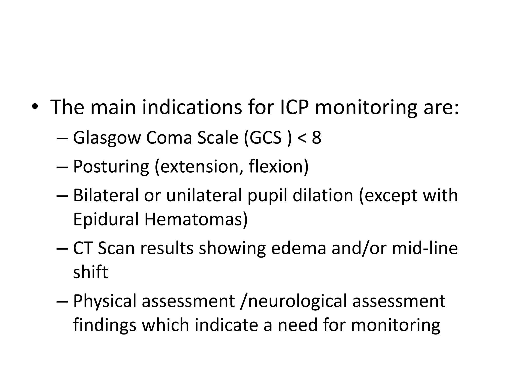 • The main indications for ICP monitoring are:
– Glasgow Coma Scale (GCS ) < 8
– Posturing (extension, flexion)
– Bilateral or unilateral pupil dilation (except with
Epidural Hematomas)
– CT Scan results showing edema and/or mid-line
shift
– Physical assessment /neurological assessment
findings which indicate a need for monitoring

 