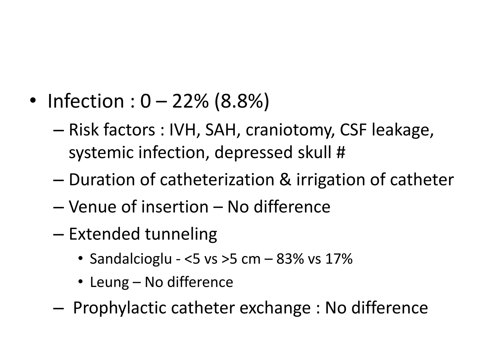 • Infection : 0 – 22% (8.8%)
– Risk factors : IVH, SAH, craniotomy, CSF leakage,
systemic infection, depressed skull #
– Duration of catheterization & irrigation of catheter
– Venue of insertion – No difference
– Extended tunneling
• Sandalcioglu - <5 vs >5 cm – 83% vs 17%
• Leung – No difference

– Prophylactic catheter exchange : No difference

 