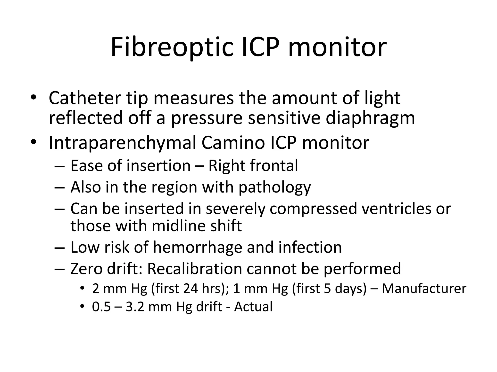 Fibreoptic ICP monitor
• Catheter tip measures the amount of light
reflected off a pressure sensitive diaphragm
• Intraparenchymal Camino ICP monitor
– Ease of insertion – Right frontal
– Also in the region with pathology
– Can be inserted in severely compressed ventricles or
those with midline shift
– Low risk of hemorrhage and infection
– Zero drift: Recalibration cannot be performed
• 2 mm Hg (first 24 hrs); 1 mm Hg (first 5 days) – Manufacturer
• 0.5 – 3.2 mm Hg drift - Actual

 
