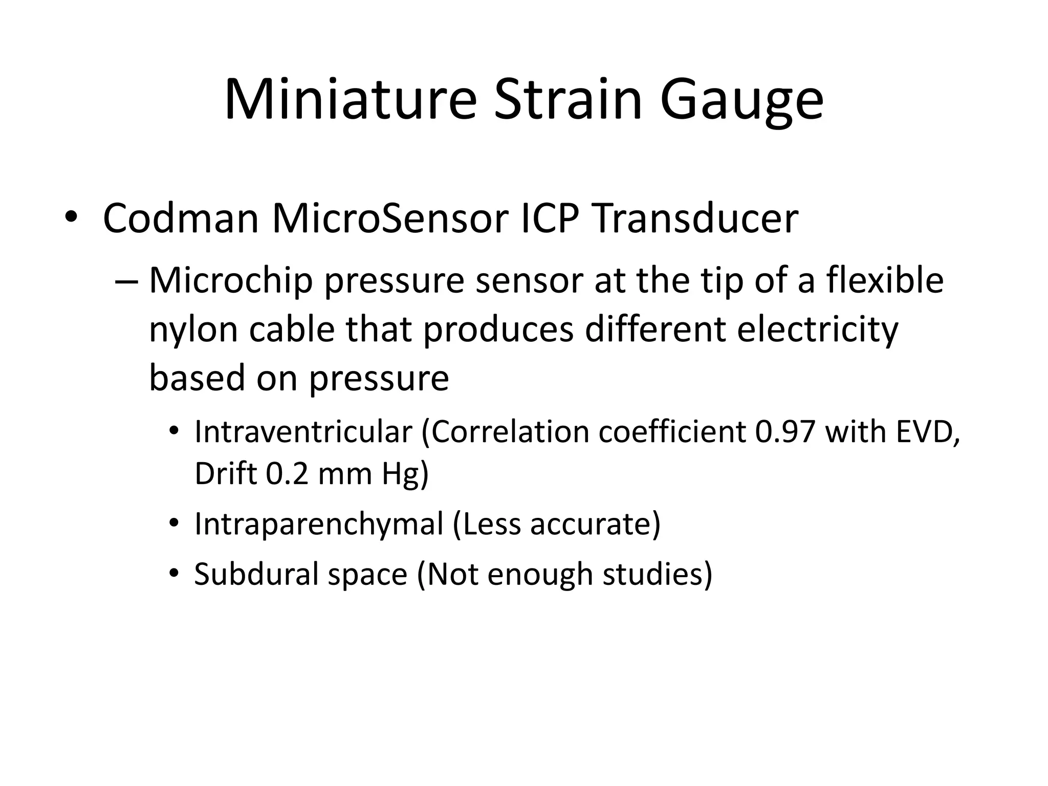 Miniature Strain Gauge
• Codman MicroSensor ICP Transducer
– Microchip pressure sensor at the tip of a flexible
nylon cable that produces different electricity
based on pressure
• Intraventricular (Correlation coefficient 0.97 with EVD,
Drift 0.2 mm Hg)
• Intraparenchymal (Less accurate)
• Subdural space (Not enough studies)

 