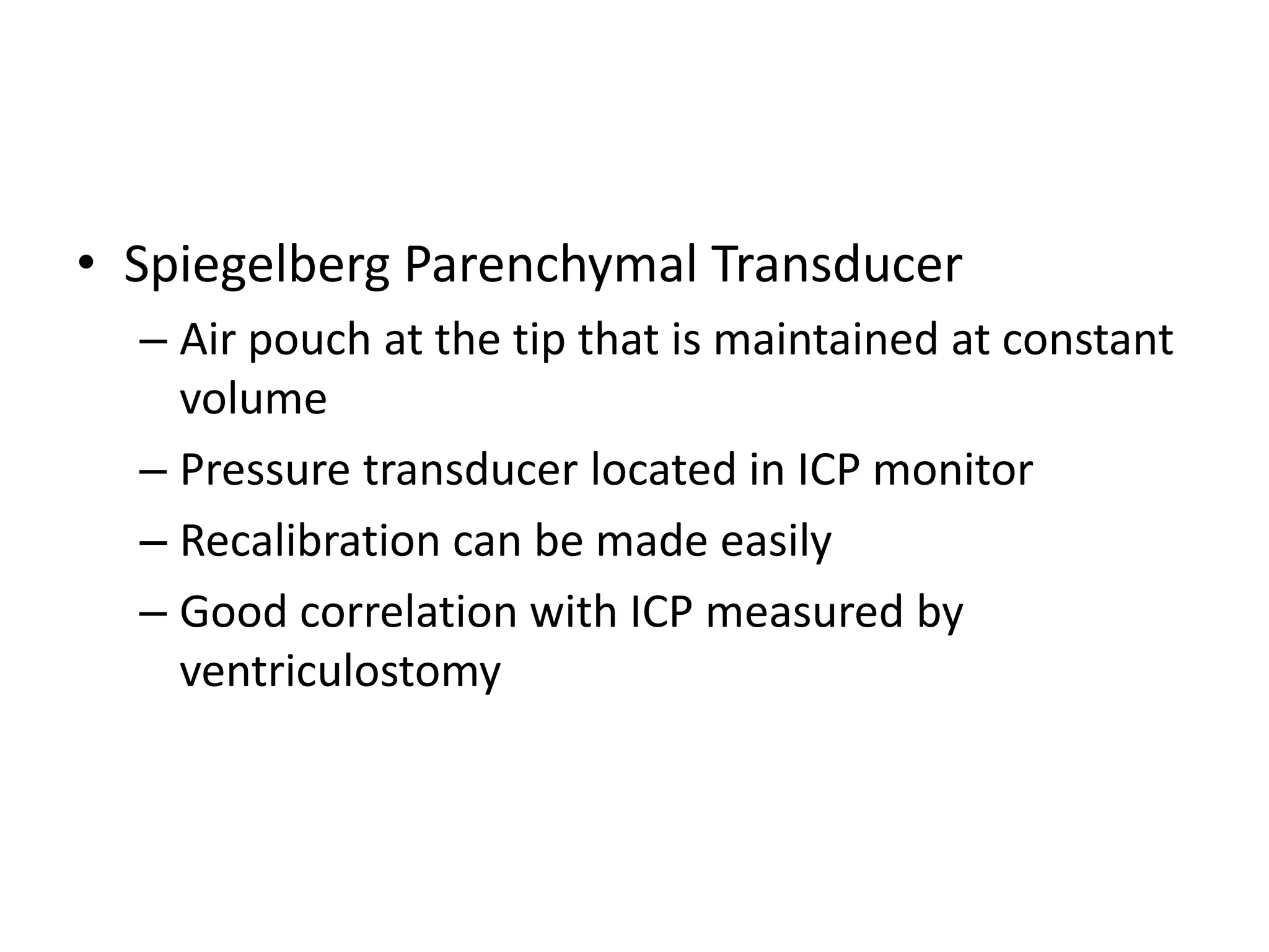 • Spiegelberg Parenchymal Transducer
– Air pouch at the tip that is maintained at constant
volume
– Pressure transducer located in ICP monitor
– Recalibration can be made easily
– Good correlation with ICP measured by
ventriculostomy

 