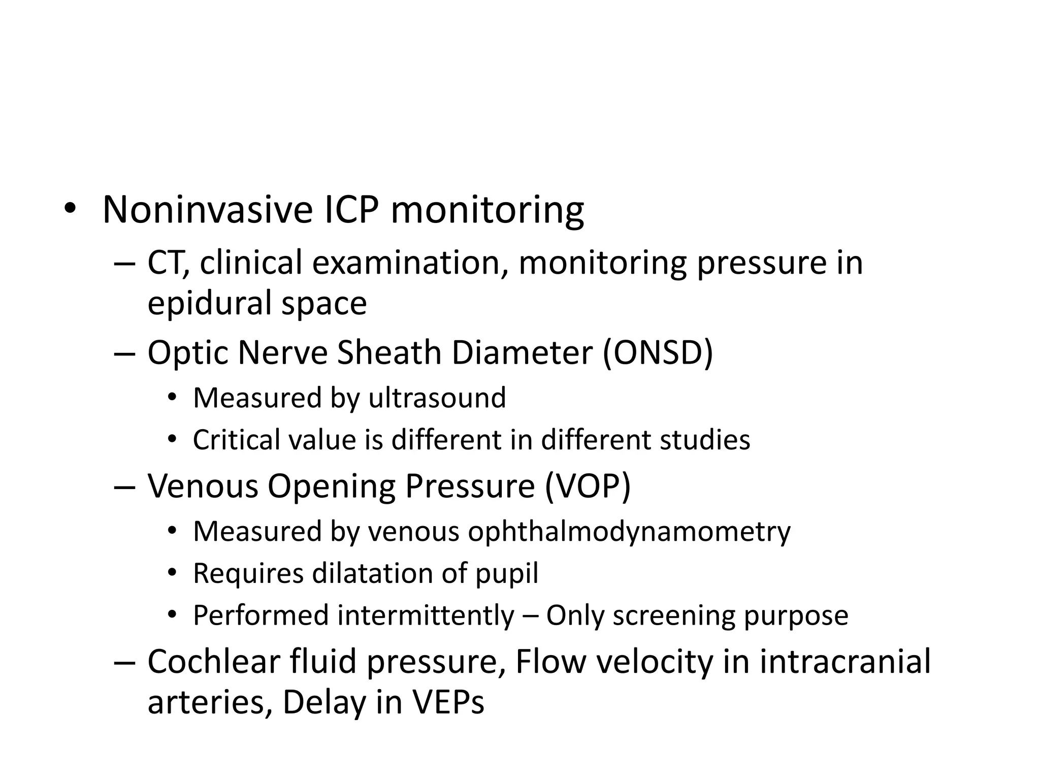 • Noninvasive ICP monitoring
– CT, clinical examination, monitoring pressure in
epidural space
– Optic Nerve Sheath Diameter (ONSD)
• Measured by ultrasound
• Critical value is different in different studies

– Venous Opening Pressure (VOP)
• Measured by venous ophthalmodynamometry
• Requires dilatation of pupil
• Performed intermittently – Only screening purpose

– Cochlear fluid pressure, Flow velocity in intracranial
arteries, Delay in VEPs

 