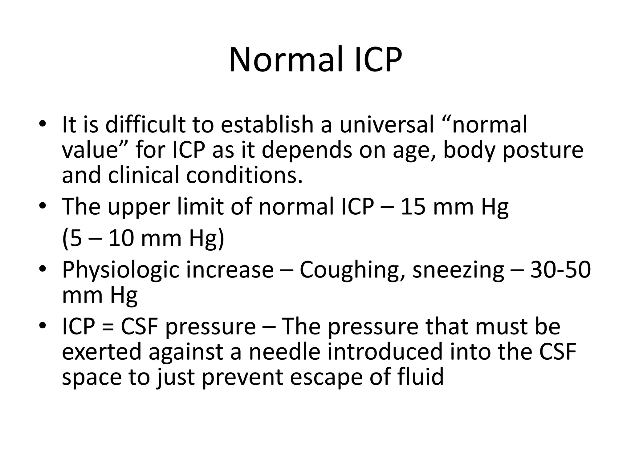 Normal ICP
• It is difficult to establish a universal “normal
value” for ICP as it depends on age, body posture
and clinical conditions.
• The upper limit of normal ICP – 15 mm Hg
(5 – 10 mm Hg)
• Physiologic increase – Coughing, sneezing – 30-50
mm Hg
• ICP = CSF pressure – The pressure that must be
exerted against a needle introduced into the CSF
space to just prevent escape of fluid

 