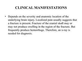 CLINICAL MANIFESTATIONS
• Depends on the severity and anatomic location of the
underlying brain injury. Localized pain usually suggests that
a fracture is present. Fracture of the cranial skull may or
may not produce swelling in the region of the fracture. But
frequently produce hemorrhage. Therefore, an x-ray is
needed for diagnosis.

 