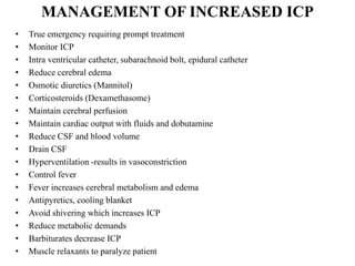 MANAGEMENT OF INCREASED ICP
•
•
•
•
•
•
•
•
•
•
•
•
•
•
•
•
•
•

True emergency requiring prompt treatment
Monitor ICP
Intra ventricular catheter, subarachnoid bolt, epidural catheter
Reduce cerebral edema
Osmotic diuretics (Mannitol)
Corticosteroids (Dexamethasome)
Maintain cerebral perfusion
Maintain cardiac output with fluids and dobutamine
Reduce CSF and blood volume
Drain CSF
Hyperventilation -results in vasoconstriction
Control fever
Fever increases cerebral metabolism and edema
Antipyretics, cooling blanket
Avoid shivering which increases ICP
Reduce metabolic demands
Barbiturates decrease ICP
Muscle relaxants to paralyze patient

 