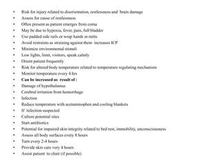 •
•
•
•
•
•
•
•
•
•
•
•
•
•
•
•
•
•
•
•
•
•
•
•

Risk for injury related to disorientation, restlessness and brain damage
Assess for cause of restlessness
Often present as patient emerges from coma
May be due to hypoxia, fever, pain, full bladder
Use padded side rails or wrap hands in mitts
Avoid restraints as straining against them increases ICP
Minimize environmental stimuli
Low lights, limit, visitors, speak calmly
Orient patient frequently
Risk for altered body temperature related to temperature regulating mechanism
Monitor temperature every 4 hrs
Can be increased as result of :
Damage of hypothalamus
Cerebral irritation from hemorrhage
Infection
Reduce temperature with acetaminophen and cooling blankets
If infection suspected
Culture potential sites
Start antibiotics
Potential for impaired skin integrity related to bed rest, immobility, unconsciousness
Assess all body surfaces every 8 hours
Turn every 2-4 hours
Provide skin care very 4 hours
Assist patient to chair (if possible)

 