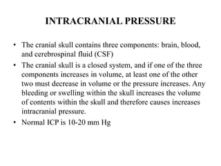 INTRACRANIAL PRESSURE
• The cranial skull contains three components: brain, blood,
and cerebrospinal fluid (CSF)
• The cranial skull is a closed system, and if one of the three
components increases in volume, at least one of the other
two must decrease in volume or the pressure increases. Any
bleeding or swelling within the skull increases the volume
of contents within the skull and therefore causes increases
intracranial pressure.
• Normal ICP is 10-20 mm Hg

 