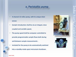 25
1. The sample solution after being sprayed by
the nebulizer.
2. Entrained in argon as a fine mist.
3. Passes through the center channel of the torch
and into the plasma.
Control of the nebuliser pressure, or flow, is
either through the control software or via a
manual adjustment.
b. Nebulizer
 