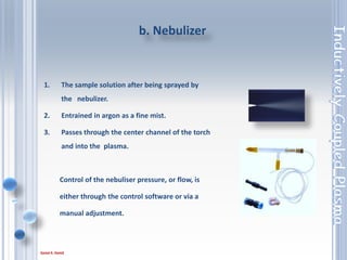 26
Nebulizer: Glass concentric fitted as standard; optional: Aerosalt (high solids
concentric), V-groove, Miramist (HF resistant), Ultrasonic nebulizer.
AeroSalt Nebuliser
• Above 5% m/v dissolved solids in a sample will require the use of an AeroSalt
Nebuliser.
• A high solids centre tube and argon humidifier should also be used.
V-Groove Nebuliser
• Above 15% m/v dissolved solids in a sample will require the use of a Vgroove
nebuliser.
• A high solids centre tube and argon humidifier should also be used.
Types of nebulizer
 