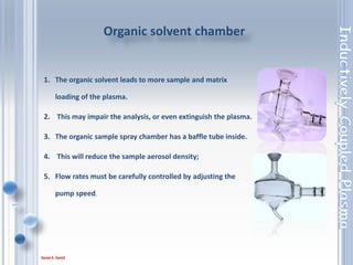 29
• Hydrofluoric (HF) has to be used to dissolve a sample.
• HF will react and dissolve the standard sample
introduction glassware.
• Most of the glassware will have to be replaced with
Optional HF resistant components.
• The components that must be exchanged are:
1. Ceramic centre tube.
2. HF resistant nebuliser.
3. HF resistant spray chamber, with adaptor.
HF sample chamber
 