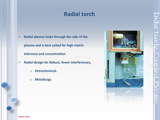 34
• Radial plasma looks through the side of the
plasma and is best suited for high matrix
tolerance and concentration
• Radial design for Robust, fewer interferences,
o Petrochemical.
o Metallurgy.
Radial torch
 