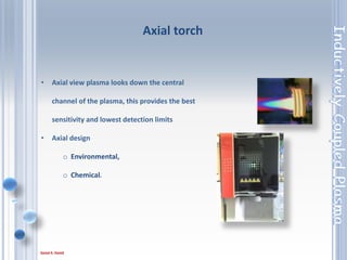 35
• Axial view plasma looks down the central
channel of the plasma, this provides the best
sensitivity and lowest detection limits
• Axial design
o Environmental,
o Chemical.
Axial torch
 
