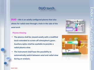 36
Plasma Viewing
• The plasma shall be viewed axially with a modified
torch extended to screen off atmospheric gases .
Auxiliary optics shall be available to provide a
radial plasma view.
• The instrument shall have the possibility to
automatically switch between axial and radial view
during an analysis.
DUO torch
DUO – this is an axially configured plasma that also
allows for radial view through a hole in the side of the
axial torch
 