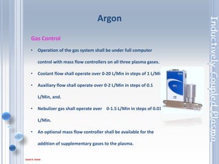 39
Gas Control
• Operation of the gas system shall be under full computer
control with mass flow controllers on all three plasma gases.
• Coolant flow shall operate over 0-20 L/Min in steps of 1 L/Min,
• Auxiliary flow shall operate over 0-2 L/Min in steps of 0.1
L/Min, and.
• Nebulizer gas shall operate over 0-1.5 L/Min in steps of 0.01
L/Min.
• An optional mass flow controller shall be available for the
addition of supplementary gases to the plasma.
Argon
 