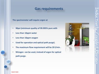 41
The spectrometer will require argon at
• 90psi (minimum quality of 99.995% pure with
• Less than 10ppm water
• Less than 10ppm oxygen
• Used for operation and optical path purge).
• The maximum flow requirement will be 20 l/min .
• Nitrogen can be used, instead of argon for optical
path purge.
Gas requirements
 