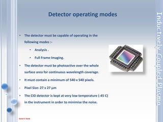 47
• Grating An optical device within the spectrometer
used to separate the emitted light into its component
wavelengths.
• The grating has a dual feature: it diffracts the light
and focuses it on the slits.
• The grating is the main optic part of the
spectrometer;
• It separates the light into all the wavelength that
composes it.
• The Echelle grating has 52.91 lines/mm operating in
high orders for high dispersion.
Echelle grating
 