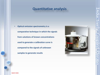 59
• Qualitative analysis involves the determination of “what” is
in your sample.
• Quantitative determines “how much” is in your sample.
• Almost every element will emit radiation in the UV and/or
Vis region of the spectrum when excited in the plasma.
• So it is dependant on the analyst as to how to use the
information gained from this qualitative analysis to aid in the
development of a method for quantitative analysis
Qualitative analysis and quantitative determines
Analysis
 