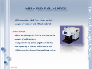 79
• Operation will be under full software control
from the ICP system computer.
• The autosampler should be provided with all
interconnecting cables required .
• The Autosampler should incorporate a
peristaltic pump .
• In addition to rinsing between samples.
Autosampler
 