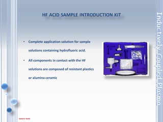 81
• The Argon Humidifier is commonly used in ICP
analyses involving samples with high dissolved
solids concentration.
• Helping to prevent salt build-up inside the sample
introduction system, the Argon Humidifier allows
uninterrupted and maintenance free operation.
Argon humidifier
 
