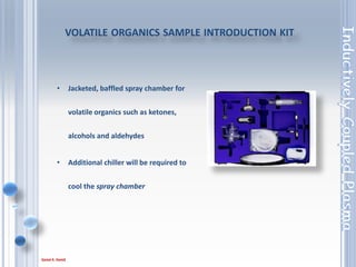 83
HIGH SOLIDS SAMPLE INTRODUCTION KIT
• Optimum kit for extended
analysis of solutions containing
up to 20 % m/v dissolved solids
• Use in conjunction with the argon
humidifier (separate) for ultimate
solids efficiency.
 