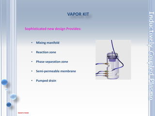 86
VOLATILE ORGANICS SAMPLE INTRODUCTION KIT
• Jacketed, baffled spray chamber for
volatile organics such as ketones,
alcohols and aldehydes
• Additional chiller will be required to
cool the spray chamber
 
