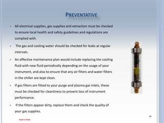 88
• Hydride Accessory for iCAP 7400–Hydride generation
accessory For sub-ppb detection limits on As, Bi, Hg, Sb, Se,
Sn and Te
• A hydride generation system shall be available to allow
mixing of the sample with sodium borohydride solution and
separation of the gaseous hydride products.
• The accessory should be provided with all the tubing and
connection pieces to allow easy integration into the sample
introduction system.
Hydride generation system
 