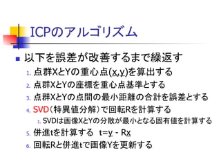 ICP
 以下 誤差 改善 繰返
1. 点群X Y 重心点(x,y) 算出
2. 点群X Y 座標 重心点基準
3. 点群X Y 点間 最小距離 合計 誤差
4. SVD 特異値分解 回転R 計算
1. SVD 画像X Y 分散 最小 固有値 計算
5. 併進 計算 =y - Rx
6. 回転R 併進 画像Y 更新
 