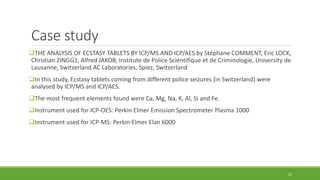 Case study
THE ANALYSIS OF ECSTASY TABLETS BY ICP/MS AND ICP/AES by Stéphane COMMENT, Eric LOCK,
Christian ZINGG1, Alfred JAKOB, Institute de Police Scientifique et de Criminologie, University de
Lausanne, Switzerland AC Laboratories, Spiez, Switzerland
In this study, Ecstasy tablets coming from different police seizures (in Switzerland) were
analysed by ICP/MS and ICP/AES.
The most frequent elements found were Ca, Mg, Na, K, Al, Si and Fe.
Instrument used for ICP-OES: Perkin Elmer Emission Spectrometer Plasma 1000
Instrument used for ICP-MS: Perkin Elmer Elan 6000
35
 