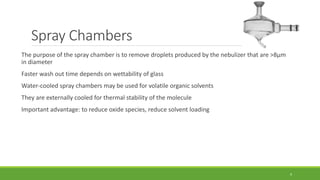 Spray Chambers
The purpose of the spray chamber is to remove droplets produced by the nebulizer that are >8μm
in diameter
Faster wash out time depends on wettability of glass
Water-cooled spray chambers may be used for volatile organic solvents
They are externally cooled for thermal stability of the molecule
Important advantage: to reduce oxide species, reduce solvent loading
9
 