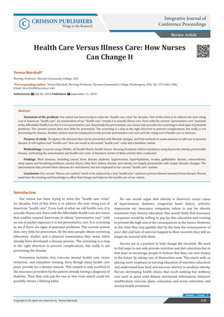 Teresa Marshall*
Nursing Professor, Tacoma Community College, USA
*Corresponding author: Teresa Marshall, Nursing Professor, Tacoma Community College, Washington, USA, Tel: 253-566-5306;
Email:
Submission: July 02, 2018 Published: September 11, 2018
Health Care Versus Illness Care: How Nurses
Can Change It
Introduction
Our nation has been trying to solve the “health care crisis”
for decades. Part of this drive is to address the ever rising cost of
American “health care”. If you look at what we call health care, it is
actually illness care. Even with the Affordable Health Care Act clause
that enables insured Americans to obtain “preventative care” with
no out of pocket expenses it is not preventative care. It is screening
to see if there are signs of potential problems. The current system
does very little for prevention. By the time people obtain screening
laboratory studies and a physical examination they many times
already have developed a disease process. The screening is a step
in the right direction to prevent complications, but really is not
preventing the disease.
Prevention includes diet, exercise, mental health care, stress
reduction, and relaxation training. Even though many health care
plans provide for a dietary consult. This consult is only justified to
the insurance providers by the patient already having a diagnosis of
diabetes. Then they only pay for one or two visits which could not
possibly retrain a lifelong habit.
No one would argue that obesity is America’s major cause
of hypertension, diabetes, congestive heart failure, arthritis,
depression etc. Insurance companies refuse to pay for obesity
treatment even dietary education. One would think that Insurance
companies would be willing to pay for this education and training
to prevent the high cost of the consequences in the future. However,
at this time they may gamble that by the time the consequences of
poor diet and lack of exercise happen to their insureds they will no
longer be insured with them.
Nurses are in a position to help change the situation. We need
to find ways to not only provide nutrition and diet education but to
find ways to encourage people to believe that they can save money
in the future by taking care of themselves now. This starts with us
placing more emphasis in nursing education of nutrition education
and understand how food and exercise interact to produce obesity.
Nurses developing health clinics that teach nothing but wellness
care such as good solid dietary nutritional information, behavior
modification, exercise plans, relaxation and stress reduction, and
mental health treatment.
Review Article
Integrative Journal of
Conference ProceedingsC CRIMSON PUBLISHERS
Wings to the Research
1/8Copyright © All rights are reserved by Teresa Marshall.
Volume - 1 Issue - 1
Abstract
Statement of the problem: Our nation has been trying to solve the “health care crisis” for decades. Part of this drive is to address the ever rising
cost of American “health care”. An examination of our “health care” reveals it is actually illness care. Even with the current “preventative care” mandate
of the Affordable Health Care Act it is not preventative care. Essentially the preventative care clause only provides for screenings to find signs of potential
problems. The current system does very little for prevention. The screening is a step in the right direction to prevent complications, but really is not
preventing the disease. Another system must be employed to truly provide preventative care and curb the rising cost of health care in America.
Purpose of study: To explore the diseases that can be prevented with lifestyle changes, and find methods to assist patients in self-care to prevent
disease. It will explore real “health care” that can result in decreased “health care” costs and a healthier nation.
Methodology: A search using CINAHL, alt Health Watch, Health Source: Nursing/Academic Edition databases using keywords obesity, preventable
disease, motivating the unmotivated, and health care costs. A literature review of these articles then conducted.
Findings: Most diseases, including cancer, heart disease, diabetes, hypertension, hyperlipidemia, strokes, gallbladder disease, osteoarthritis,
sleep apnea and breathing problems, mental illness, fatty liver, kidney disease, and obesity are largely preventable with simple lifestyle changes. The
interventions that prevent these diseases are well known, but not employed in our current “health care” system.
Conclusion: Our current “illness care system” needs to be replaced by a true “health care” system to prevent disease instead of treat disease. Nurses
need have the training and knowledge to effect that change and improve the health care of our nation.
 