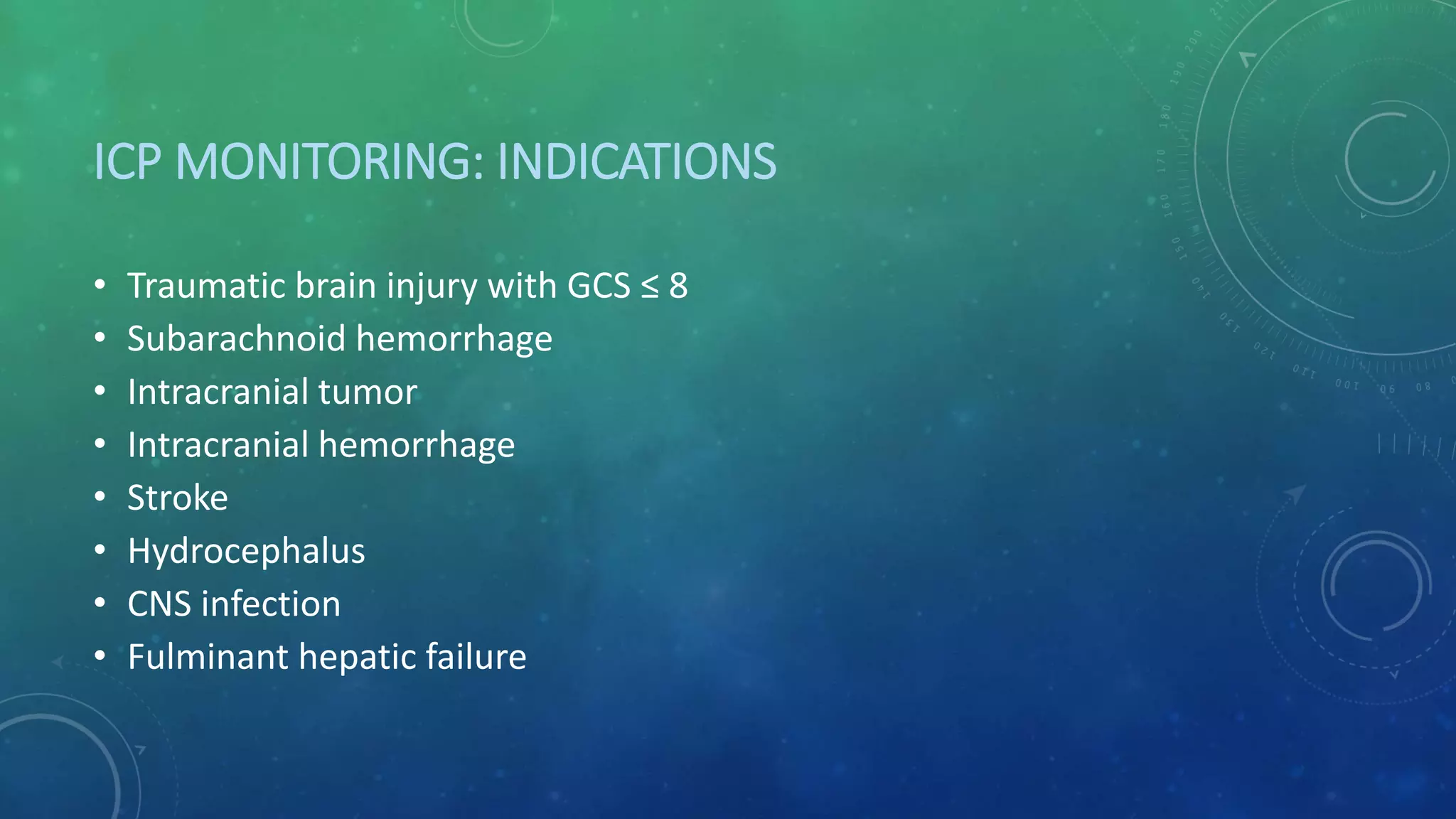 ICP MONITORING: INDICATIONS
• Traumatic brain injury with GCS ≤ 8
• Subarachnoid hemorrhage
• Intracranial tumor
• Intracranial hemorrhage
• Stroke
• Hydrocephalus
• CNS infection
• Fulminant hepatic failure
 