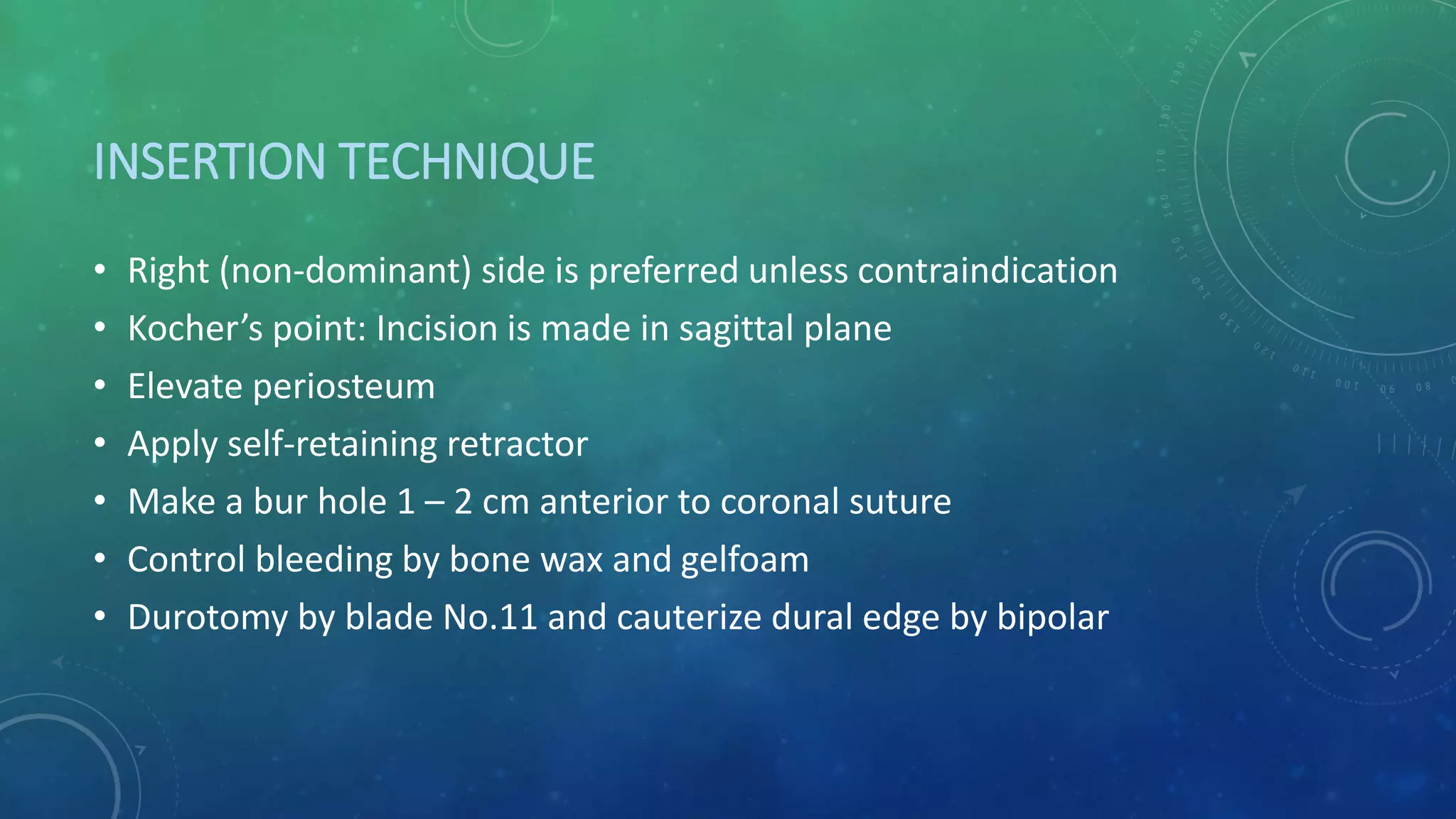 INSERTION TECHNIQUE
• Right (non-dominant) side is preferred unless contraindication
• Kocher’s point: Incision is made in sagittal plane
• Elevate periosteum
• Apply self-retaining retractor
• Make a bur hole 1 – 2 cm anterior to coronal suture
• Control bleeding by bone wax and gelfoam
• Durotomy by blade No.11 and cauterize dural edge by bipolar
 
