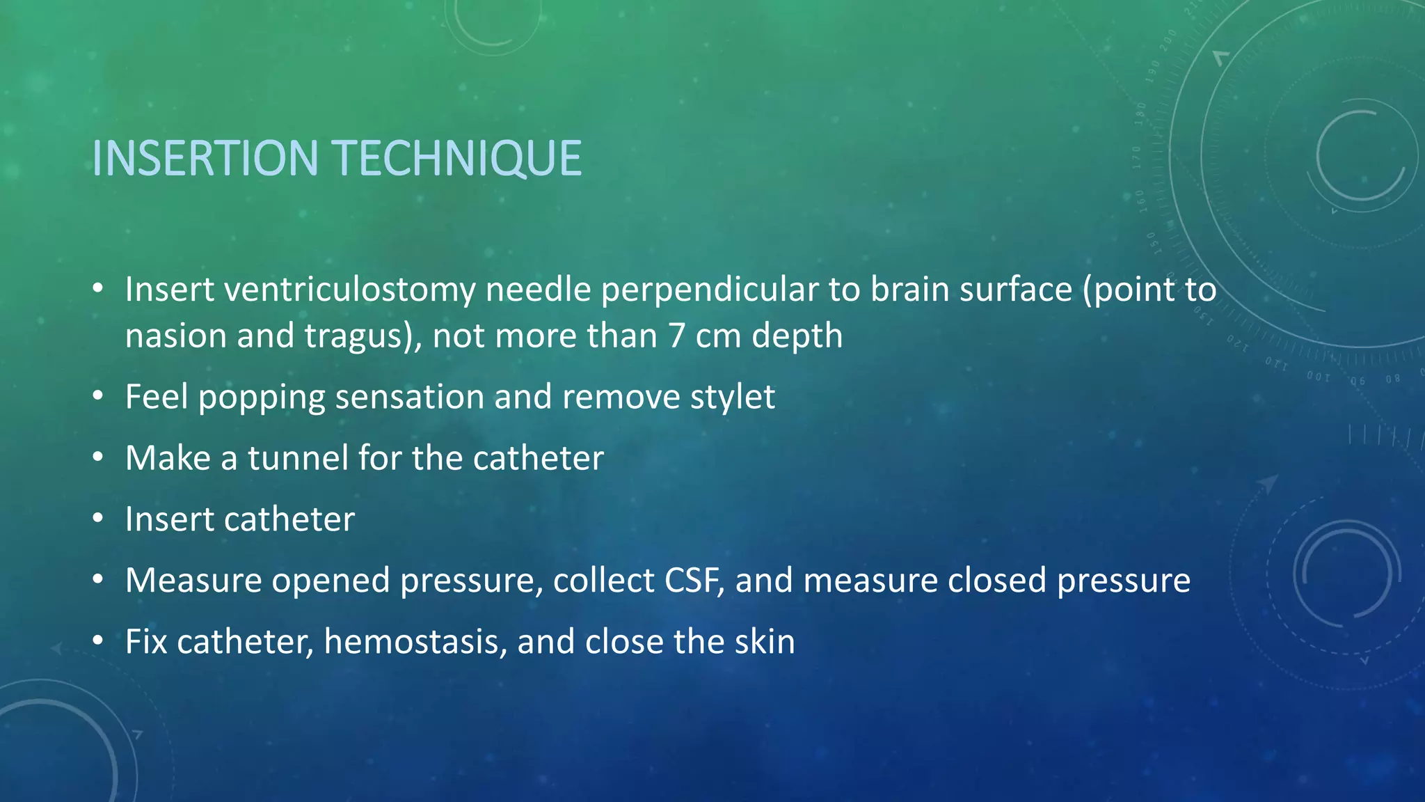 INSERTION TECHNIQUE
• Insert ventriculostomy needle perpendicular to brain surface (point to
nasion and tragus), not more than 7 cm depth
• Feel popping sensation and remove stylet
• Make a tunnel for the catheter
• Insert catheter
• Measure opened pressure, collect CSF, and measure closed pressure
• Fix catheter, hemostasis, and close the skin
 