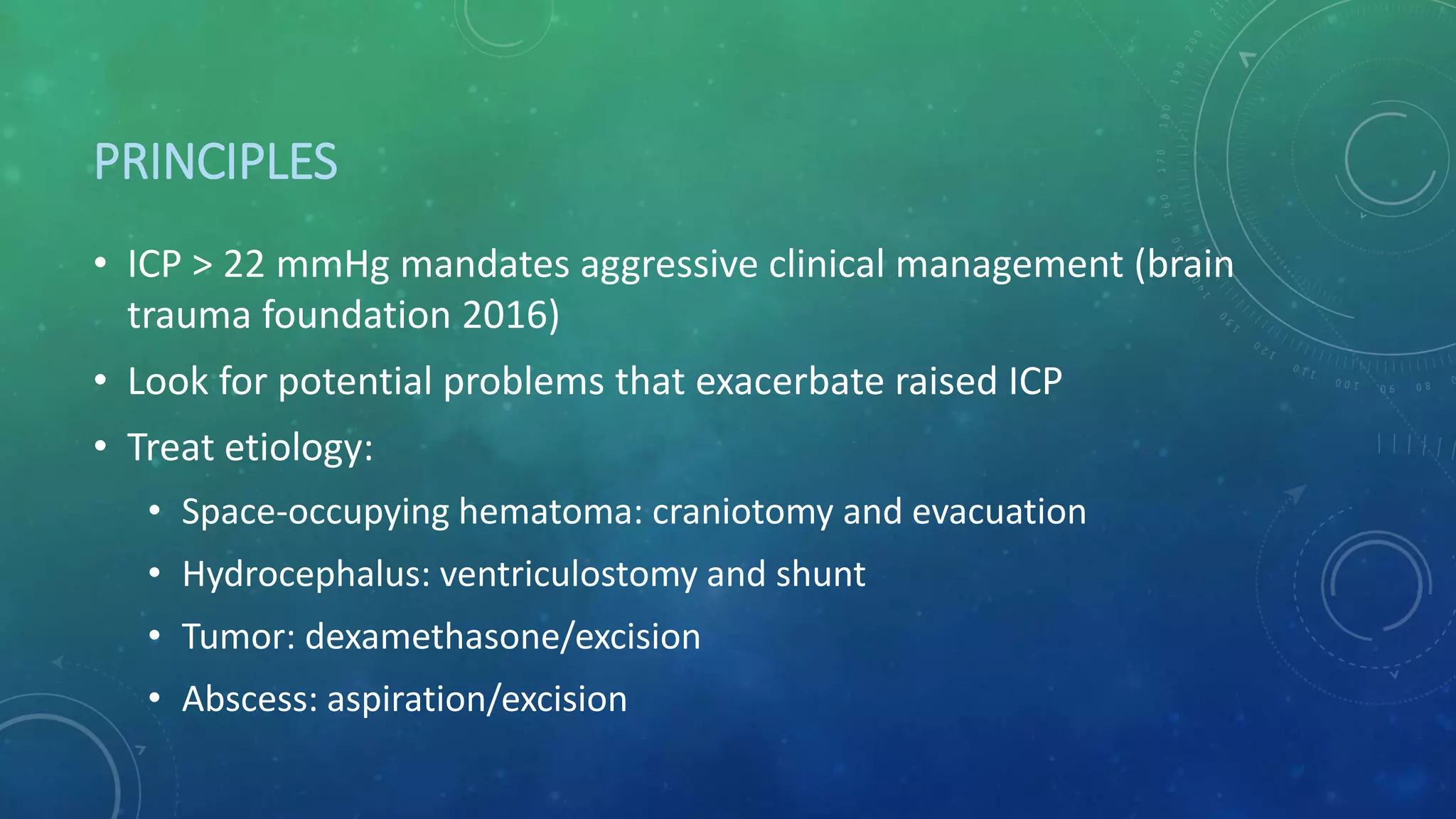 PRINCIPLES
• ICP > 22 mmHg mandates aggressive clinical management (brain
trauma foundation 2016)
• Look for potential problems that exacerbate raised ICP
• Treat etiology:
• Space-occupying hematoma: craniotomy and evacuation
• Hydrocephalus: ventriculostomy and shunt
• Tumor: dexamethasone/excision
• Abscess: aspiration/excision
 