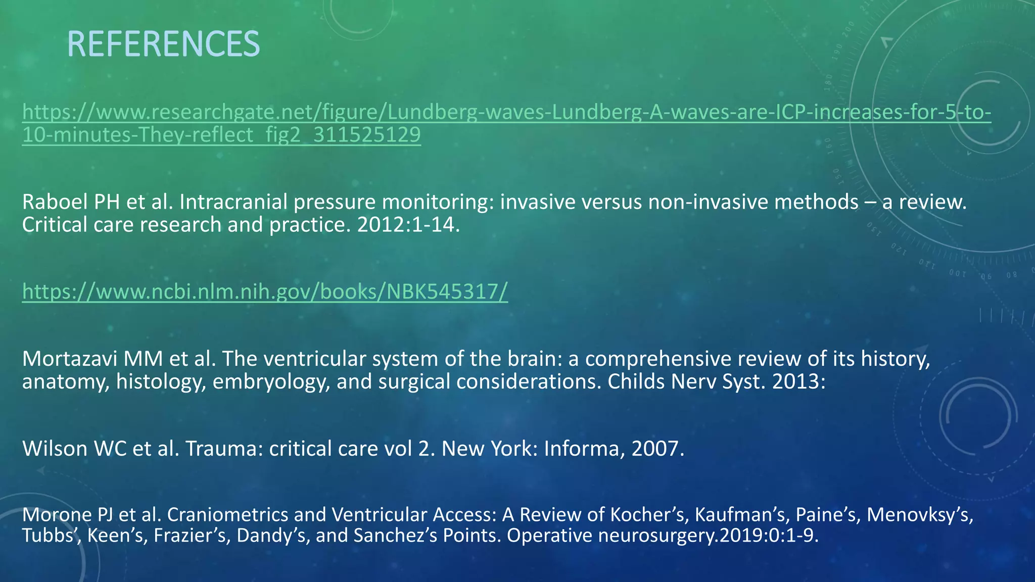 REFERENCES
https://www.researchgate.net/figure/Lundberg-waves-Lundberg-A-waves-are-ICP-increases-for-5-to-
10-minutes-They-reflect_fig2_311525129
Raboel PH et al. Intracranial pressure monitoring: invasive versus non-invasive methods – a review.
Critical care research and practice. 2012:1-14.
https://www.ncbi.nlm.nih.gov/books/NBK545317/
Mortazavi MM et al. The ventricular system of the brain: a comprehensive review of its history,
anatomy, histology, embryology, and surgical considerations. Childs Nerv Syst. 2013:
Wilson WC et al. Trauma: critical care vol 2. New York: Informa, 2007.
Morone PJ et al. Craniometrics and Ventricular Access: A Review of Kocher’s, Kaufman’s, Paine’s, Menovksy’s,
Tubbs’, Keen’s, Frazier’s, Dandy’s, and Sanchez’s Points. Operative neurosurgery.2019:0:1-9.
 