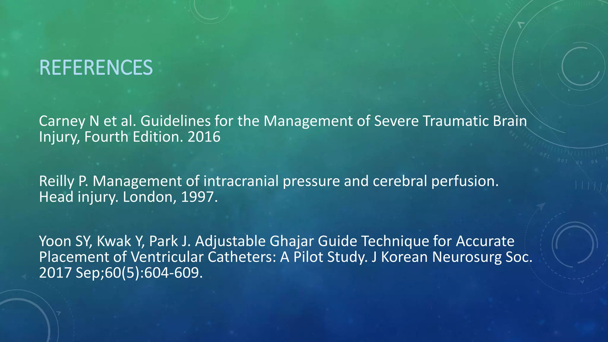 REFERENCES
Carney N et al. Guidelines for the Management of Severe Traumatic Brain
Injury, Fourth Edition. 2016
Reilly P. Management of intracranial pressure and cerebral perfusion.
Head injury. London, 1997.
Yoon SY, Kwak Y, Park J. Adjustable Ghajar Guide Technique for Accurate
Placement of Ventricular Catheters: A Pilot Study. J Korean Neurosurg Soc.
2017 Sep;60(5):604-609.
 