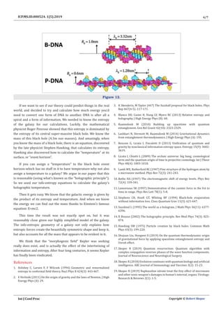6/7
Int J Conf Proc Copyright © Robert Skopec
ICP.MS.ID.000524. 1(5).2019
Figure 12.
If we want to see if our theory could predict things in the real
world, and decided to try and calculate how much energy you’d
need to convert one form of DNA to another. DNA is after all a
spiral and a form of information. We needed to know the entropy
of the galaxy for our calculations. Luckily, the mathematical
physicist Roger Penrose showed that this entropy is dominated by
the entropy of its central super-massive black hole. We know the
mass of this black hole (4.3m sun masses). And amazingly, when
you know the mass of a black hole, there is an equation, discovered
by the late physicist Stephen Hawking, that calculates its entropy.
Hawking also discovered how to calculate the “temperature” at its
surface, or “event horizon”.
If you can assign a “temperature” to the black hole event
horizon-which has no stuff in it to have temperature-why not also
assign a temperature to a galaxy? We argue in our paper that this
is reasonable (using what’s known as the “holographic principle”).
So we used our info-entropy equations to calculate the galaxy’s
holographic temperature.
Then it gets easy. We know that the galactic energy is given by
the product of its entropy and temperature. And when we know
the energy we can find out the mass thanks to Einstein’s famous
equation: E=mc2.
This time the result was not exactly spot on, but it was
reasonably close given our highly simplified model of the galaxy.
The info-entropic geometry of a galaxy not only explains how
entropic forces create the beautifully symmetric shape and keep it,
but also accounts for all the mass that appears to be evident in it.
We think that the “morphogenic field” Kepler was seeking
really does exist, and is actually the effect of the intertwining of
information and entropy. After four long centuries, it seems Kepler
has finally been vindicated.
References
1. Holzhey C, Larsen F, F Wilczek (1994) Geometric and renormalized
entropy in conformal field theory. Nucl Phys B 424(3): 443-467.
2. E Verlinde (2011) On the origin of gravity and the laws of Newton. J High
Energy Phys (4): 29.
3. K Skenderis, M Taylor (467) The fuzzball proposal for black holes. Phys
Rep 467(4-5): 117-171.
4. Blanco DD, Casini H, Hung LY, Myers RC (2013) Relative entropy and
holography. J High Energy Phys (8): 60.
5. Raamsdonk M (2010) Building up spacetime with quantum
entanglement. Gen Rel Gravit 42(10): 2323-2329.
6. Lashkari N, Dermott M, Raamsdonk M (2014) Gravitational dynamics
from entanglement thermodynamics. J High Energy Phys (4): 195.
7. Resconi G, Licata I, Fiscaletti D (2013) Unification of quantum and
gravity by nonclassical information entropy space. Entropy 15(9): 3602-
3619.
8. Licata I, Chiatti L (2009) The archaic universe: big bang, cosmological
term and the quantum origin of time in projective cosmology. Int J Theor
Phys 48(4): 1003-1018.
9. Lamb WE, Ratherford RC (1947) Fine structure of the hydrogen atom by
a microwave method. Phys Rev 72(3): 241-243.
10. Bethe HA (1947) The electromagnetic shift of energy levels. Phys Rev
72(4): 339-341.
11. Lamoreaux SK (1997) Demonstration of the casimir force in the 0.6 to
6mu m range. Phys Rev Lett 78(1): 5-8.
12. Stephens CR, Hooft GT, Whiting BF (1994) Black-hole evaporation
without information loss. Class Quantum Grav 11(3): 621-647.
13. Susskind L (1995) The world as a hologram. J Math Phys 36(11): 6377-
6396.
14. R Bousso (2002) The holographic principle. Rev Mod Phys 74(3): 825-
874.
15. Hawking SW (1975) Particle creation by black holes. Commun Math
Phys 43(3): 199-220.
16. Shujuan Liu, Hongwei X (2019) On the quantum thermodynamic origin
of gravitational force by applying spacetime entanglement entropy and
Unruh effect.
17. Skopec R (2019) Quantum resurrection: Quantum algorithm with
complex conjugation reverses phases of the wave function components.
Journal of Neuroscience and Neurological Surgery.
18. Skopec R (2018) Evolution continues with quantum biology and artificial
intelligence. ARC Journal of Immunology and Vaccines 3(2): 15-23.
19. Skopec R (2019) Naphazoline nitrate treat the frey effect of microwave
and other sonic weapon’s damages in human’s internal, organs. Virology:
Research & Reviews 2(1): 1-5.
 