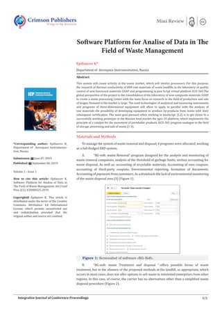 Software Platform for Analise of Data in The
Field of Waste Management
Epifanсev K*
Department of Aerospace Instrumentation, Russia
Abstract
This system will create activity in the waste market, which will involve processors. For this purpose,
the research of thermal conductivity of RDF-raw materials of waste landfills in the laboratory of quality
control of new functional materials GUAP and programming in Java Script virtual platform ECO 365.The
global perspective of the project is the consolidation of the laboratory of new composite materials GUAP
to create a waste processing Center with the main focus on research in the field of production and sale
of biogas. Demand in the market is large. The used technologies of analytical and measuring instruments
and programs of three-dimensional equipment will allow to apply in parallel with the analysis of
raw materials the possibility of developing equipment to produce by-products from waste with their
subsequent certification. The main goal pursued when working in JavaScript [1,2] is to get closer to a
successfully working prototype in the Russian food market the agro 24 platform, which implements the
principle of a catalyst for the movement of perishable products. ECO-365 program-analogue in the field
of storage, processing and sale of waste [1-3].
Materials and Methods
To manage the system of waste removal and disposal, 4 programs were allocated, working
as a full-fledged ERP-system:
A. “RG-soft: waste Removal”-program designed for the analysis and monitoring of
waste removal companies, analysis of the threshold of garbage limits, section accounting for
waste disposal, As well as: accounting of recyclable materials, Accounting of own coupons,
accounting of third-party coupons, Environmental reporting, formation of documents,
Accounting of payments from customers. As a drawback-the lack of environmental monitoring
of the waste disposal area [3] (Figure 1).
Figure 1: Screenshot of software «RG-Soft».
B. “RG-soft: waste Treatment and disposal “-offers possible forms of waste
treatment, but in the absence of the proposed methods at the landfill, as appropriate, which
occurs in most cases, does not offer options to sell waste to interested enterprises from other
regions. In this case, of course, the carrier has no alternatives other than a simplified waste
disposal procedure (Figure 2).
Crimson Publishers
Wings to the Research
Mini Review
*Corresponding author: Epifanсev K,
Department of Aerospace Instrumenta-
tion, Russia
Submission: June 07, 2019
Published: September 06, 2019
Volume 2 - Issue 1
How to cite this article: Epifanсev K.
Software Platform for Analise of Data in
The Field of Waste Management. Int J Conf
Proc.2(1). ICP.000525.2019.
Copyright@ Epifanсev K, This article is
distributed under the terms of the Creative
Commons Attribution 4.0 International
License, which permits unrestricted use
and redistribution provided that the
original author and source are credited.
1/3
Integrative Journal of Conference Proceedings
 